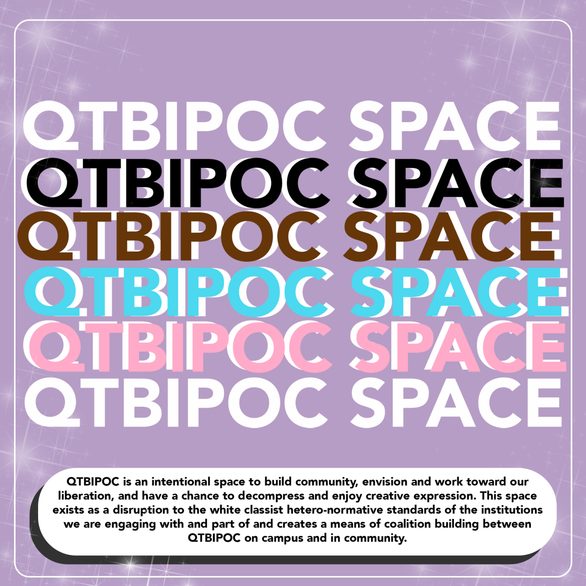 A lavender flyer with a thin white line border and sparkles in the background. The headline text QTBIPOC SPACE is in caps down the flyer in text that is white, black, grown, light blue, pink, and white again. The body text is in a bubble that reads, "QTBIPOC is an intentional space to build community, envision and work toward our liberation, and have a chance to decompress and enjoy creative expression. This space exists as a disruption to the white classist hetero-normative standards of the institutions."