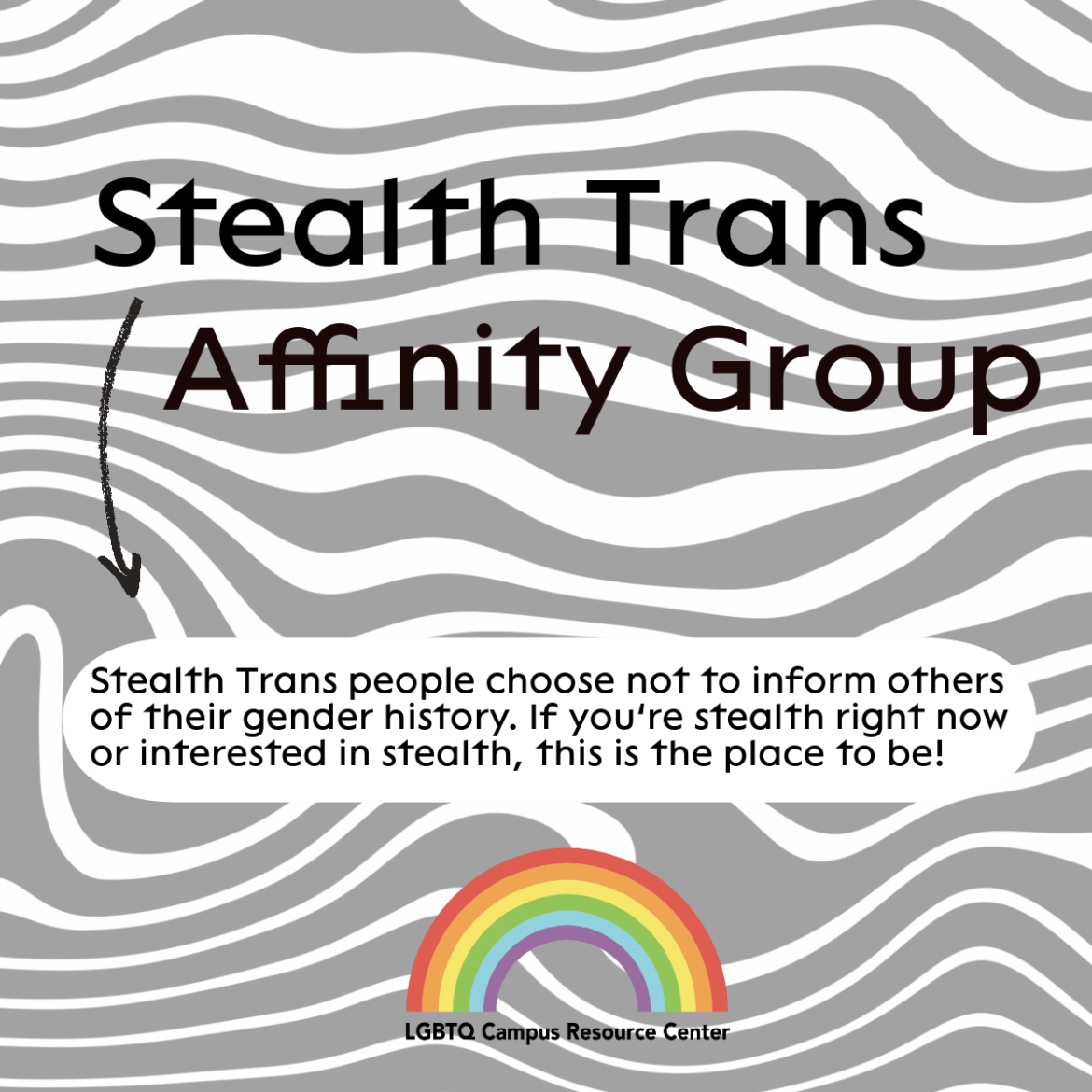 A square flyer with wavy gray lines and shape in the background. The text is in all black. The header reads, "Stealth Trans Affinity Group." An arrow from the header points down below to a text bubble at the bottom that reads, "Stealth Trans people choose not to inform other of their gender history. If you're stealth right now or interested in stealth, this is the place to be!" At the bottom of the flyer is the LGBTQ CRC rainbow signature. 
